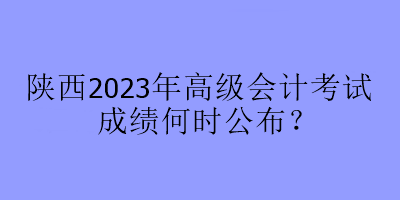 陜西2023年高級會計考試成績何時公布？