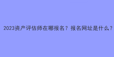 2023資產(chǎn)評(píng)估師在哪報(bào)名？報(bào)名網(wǎng)址是什么？