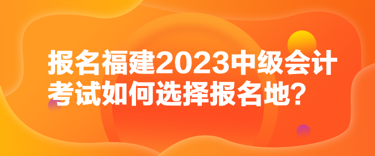 報(bào)名福建2023中級(jí)會(huì)計(jì)考試如何選擇報(bào)名地？