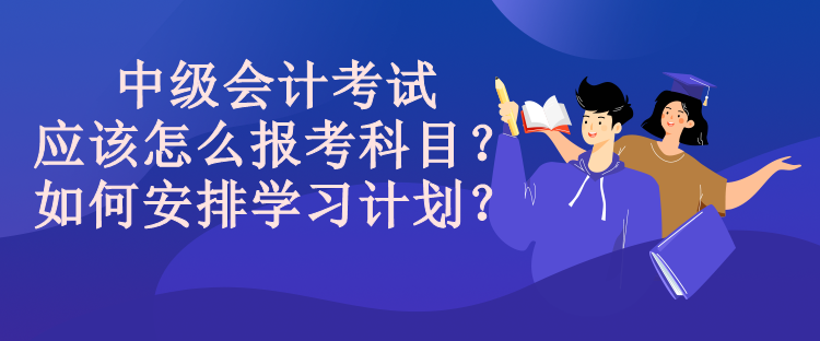 中級會計(jì)考試應(yīng)該怎么報(bào)考科目？如何安排學(xué)習(xí)計(jì)劃？