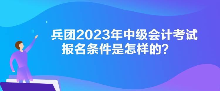 兵團2023年中級會計考試報名條件是怎樣的？