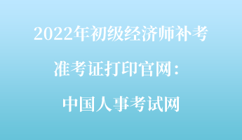 2022年初級經(jīng)濟師補考準考證打印官網(wǎng)：中國人事考試網(wǎng)