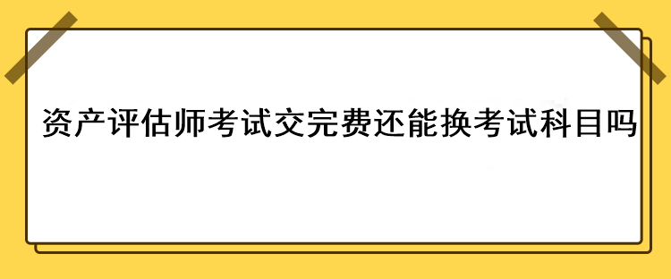 資產(chǎn)評(píng)估師考試交完費(fèi)還能換考試科目嗎？