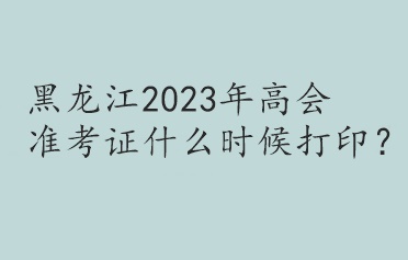 黑龍江2023年高會(huì)準(zhǔn)考證什么時(shí)候打印？