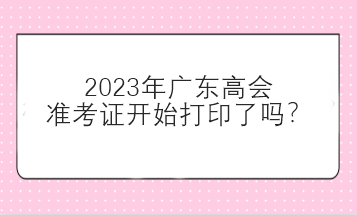 2023年廣東高會(huì)準(zhǔn)考證開始打印了嗎？