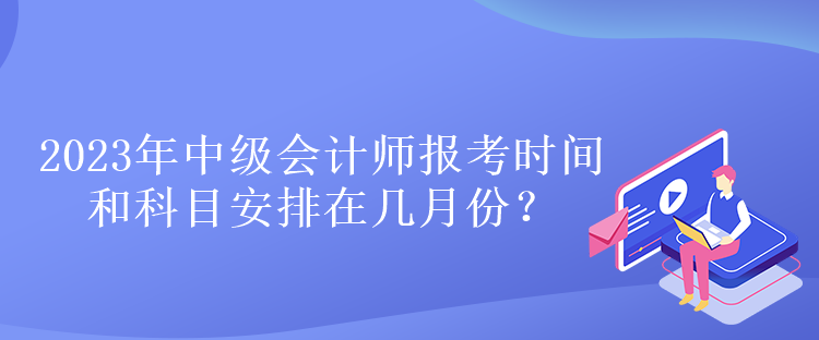 2023年中級(jí)會(huì)計(jì)師報(bào)考時(shí)間和科目安排在幾月份？