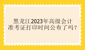 黑龍江2023年高級會計準考證打印時間公布了嗎？