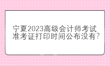 寧夏2023高級(jí)會(huì)計(jì)師考試準(zhǔn)考證打印時(shí)間公布沒有？