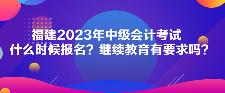 福建2023年中級會計考試什么時候報名？繼續(xù)教育有要求嗎？