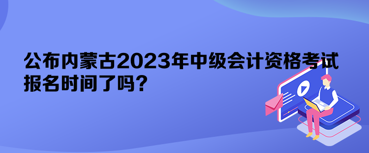 公布內(nèi)蒙古2023年中級(jí)會(huì)計(jì)資格考試報(bào)名時(shí)間了嗎？