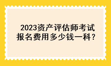 2023資產(chǎn)評估師考試報名費用多少錢一科？