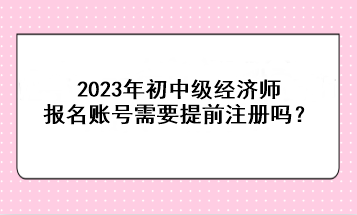 2023年初中級經(jīng)濟(jì)師報名賬號需要提前注冊嗎？