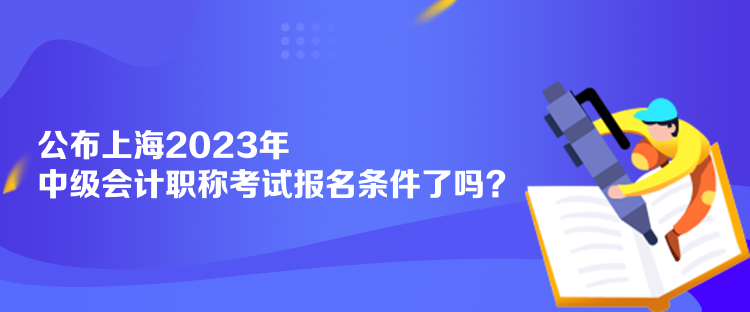 公布上海2023年中級會計職稱考試報名條件了嗎？