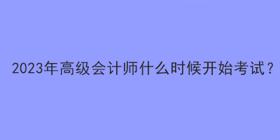 2023年高級(jí)會(huì)計(jì)師什么時(shí)候開始考試？