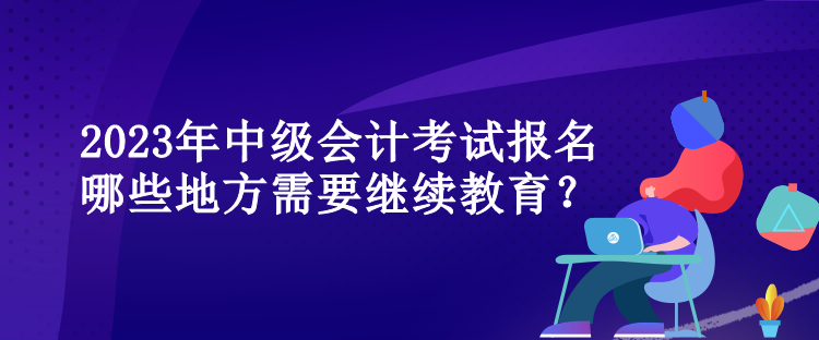 2023年中級(jí)會(huì)計(jì)考試報(bào)名哪些地方需要繼續(xù)教育？