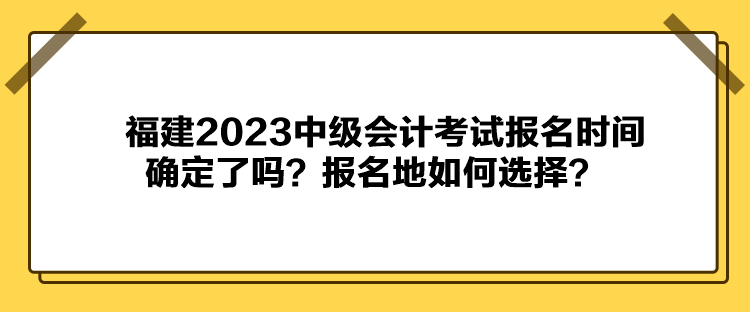 福建2023中級會計考試報名時間確定了嗎？報名地如何選擇？