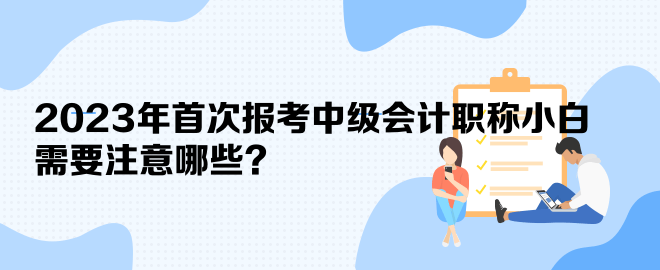 2023年首次報(bào)考中級會(huì)計(jì)職稱小白 需要注意哪些？