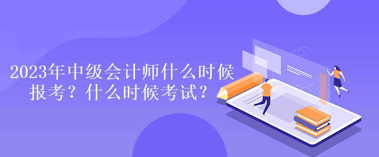 2023年中級會計師什么時候報考？什么時候考試？