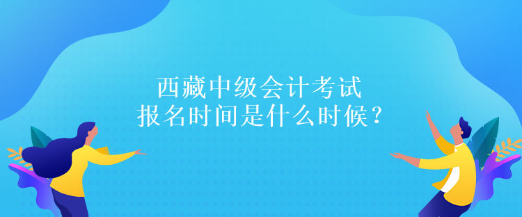 西藏中級會計考試報名時間是什么時候？報名條件是什么嗎？