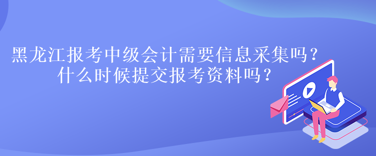 黑龍江報考中級會計需要信息采集嗎？什么時候提交報考資料嗎？