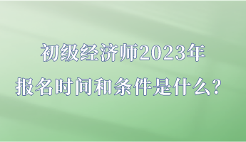 初級經(jīng)濟師2023年報名時間和條件是什么？