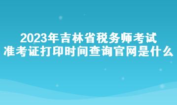 2023年吉林省稅務(wù)師考試準(zhǔn)考證打印時間查詢官網(wǎng)是什么？