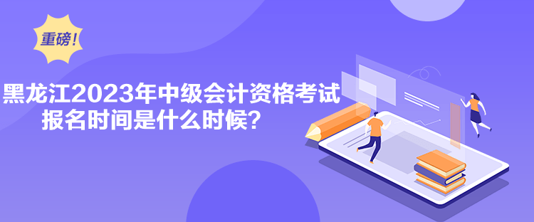 黑龍江2023年中級會計資格考試報名時間是什么時候？