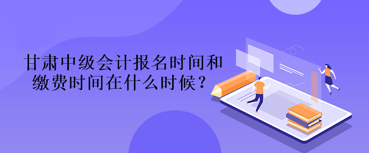 甘肅中級會計報名時間和繳費時間在什么時候？