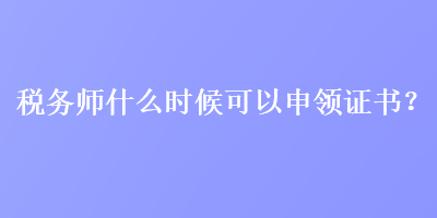 稅務(wù)師什么時候可以申領(lǐng)證書？