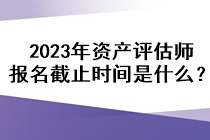 2023年資產(chǎn)評(píng)估師報(bào)名截止時(shí)間是什么？