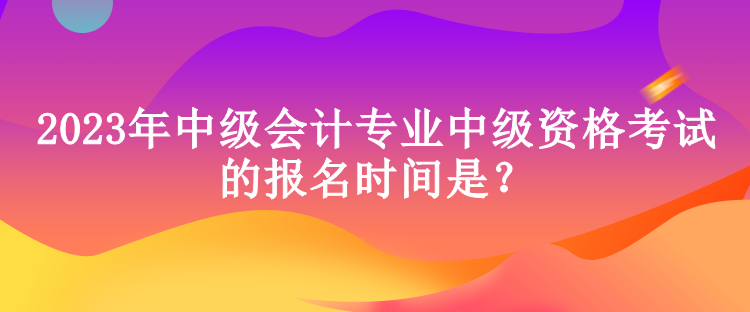 2023年中級會計專業(yè)中級資格考試的報名時間是？