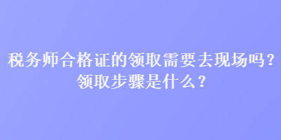 稅務(wù)師合格證的領(lǐng)取需要去現(xiàn)場(chǎng)嗎？領(lǐng)取步驟是什么？