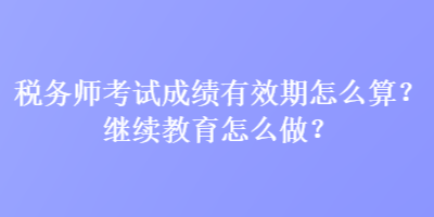 稅務(wù)師考試成績有效期怎么算？繼續(xù)教育怎么做？