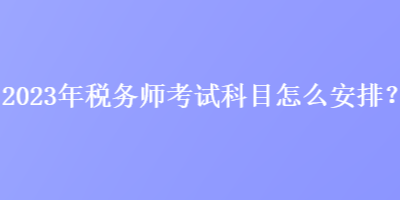 2023年稅務師考試科目怎么安排？