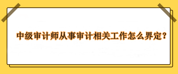 中級審計師從事審計相關(guān)工作怎么界定？