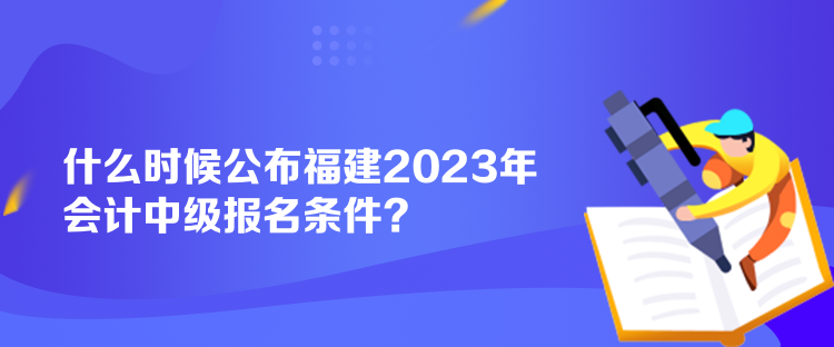 什么時候公布福建2023年會計中級報名條件？