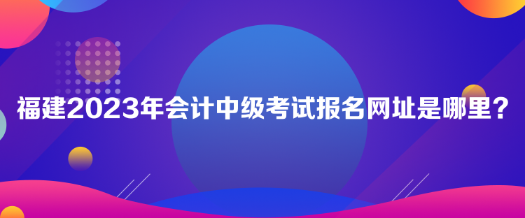 福建2023年會計中級考試報名網(wǎng)址是哪里？