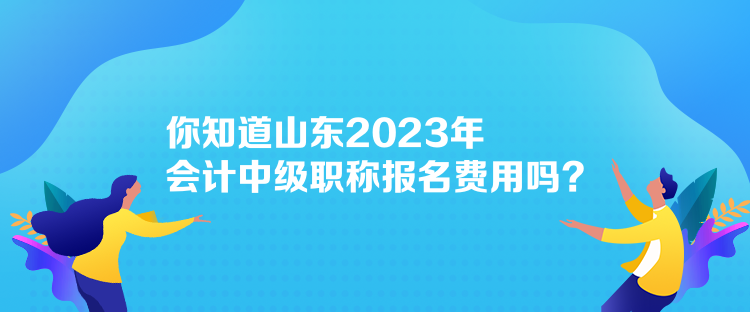 你知道山東2023年會計中級職稱報名費用嗎？