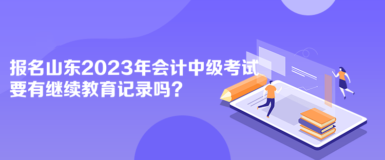 報名山東2023年會計中級考試要有繼續(xù)教育記錄嗎？