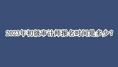 2023年初級(jí)審計(jì)師報(bào)名時(shí)間是多少？