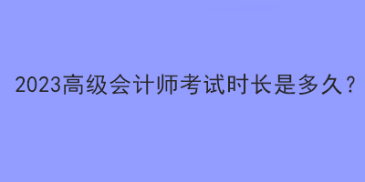 2023高級會計(jì)師考試時(shí)長是多久？