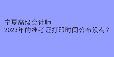 寧夏高級會計師2023年的準(zhǔn)考證打印時間公布沒有？