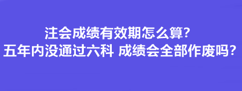 注會成績有效期怎么算？五年內沒通過六科 成績會全部作廢嗎？