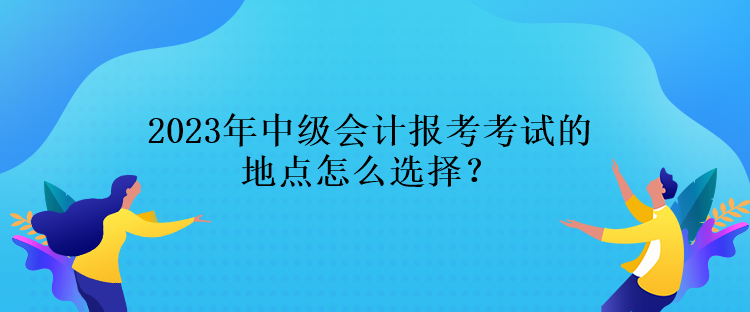 2023年中級會計(jì)報考考試的地點(diǎn)怎么選擇？