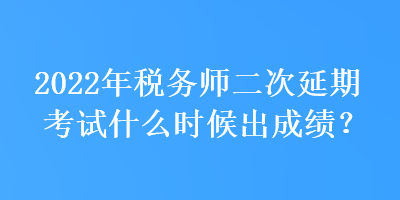 2022年稅務師二次延期考試什么時候出成績？