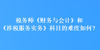 稅務(wù)師《財(cái)務(wù)與會(huì)計(jì)》和《涉稅服務(wù)實(shí)務(wù)》科目的難度如何？