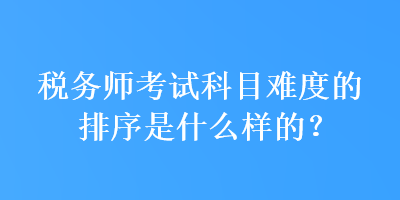 稅務(wù)師考試科目難度的排序是什么樣的？