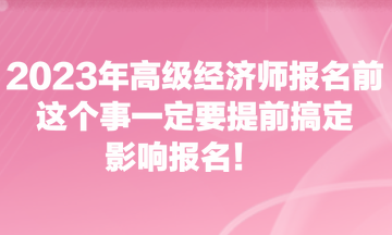 2023年高級(jí)經(jīng)濟(jì)師報(bào)名前，這個(gè)事一定要提前搞定，影響報(bào)名！