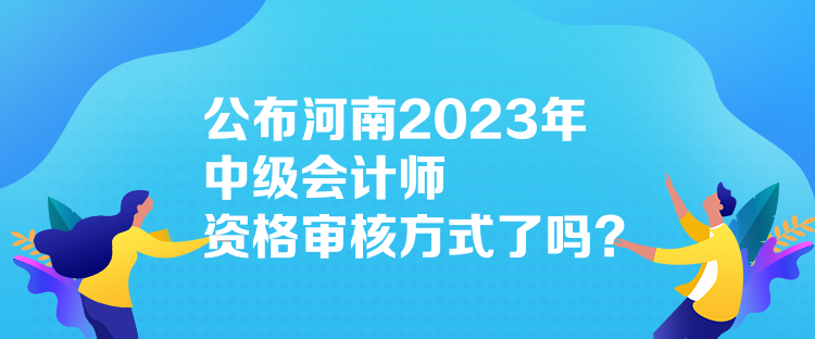 公布河南2023年中級會計師資格審核方式了嗎？