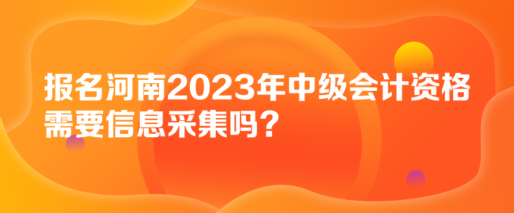 報名河南2023年中級會計資格需要信息采集嗎？